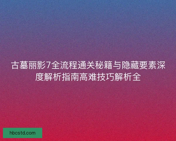 古墓丽影7全流程通关秘籍与隐藏要素深度解析指南高难技巧解析全