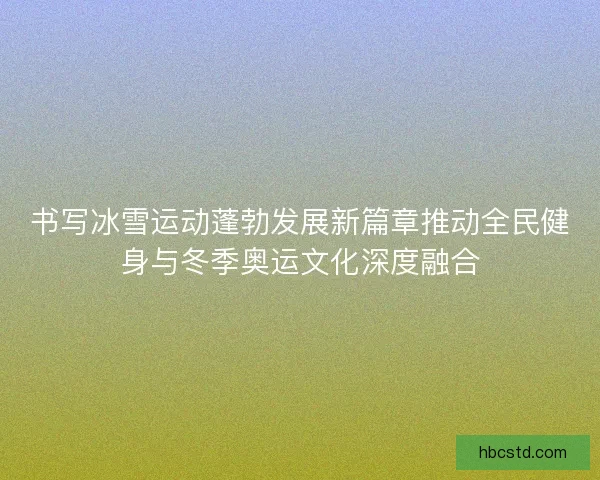 书写冰雪运动蓬勃发展新篇章推动全民健身与冬季奥运文化深度融合